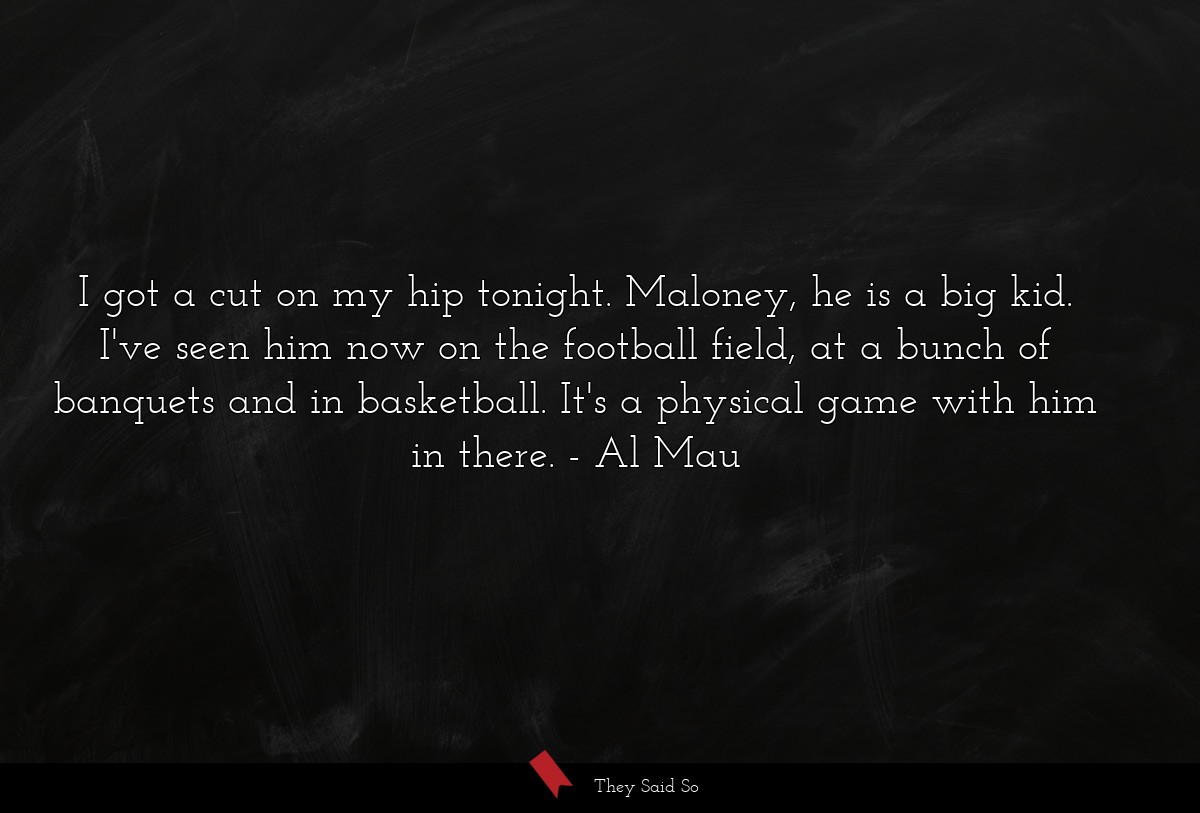 I got a cut on my hip tonight. Maloney, he is a big kid. I've seen him now on the football field, at a bunch of banquets and in basketball. It's a physical game with him in there.