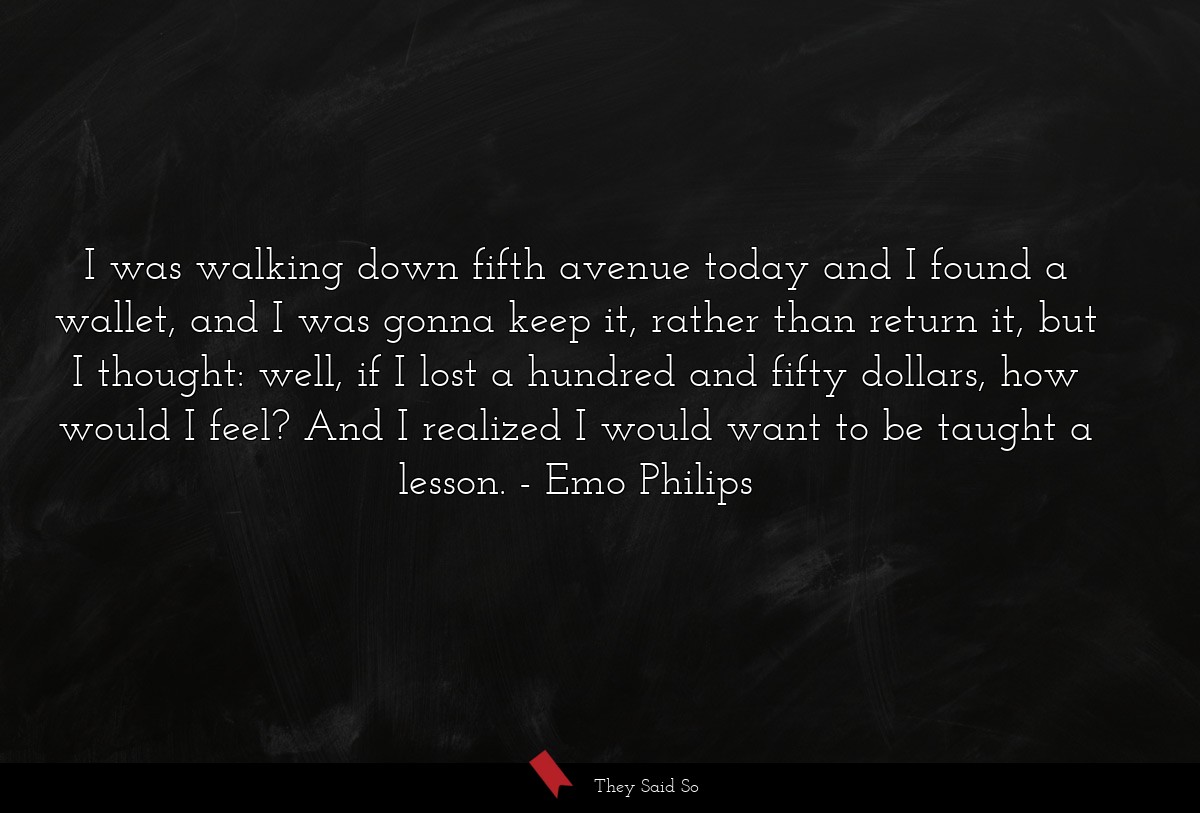 I was walking down fifth avenue today and I found a wallet, and I was gonna keep it, rather than return it, but I thought: well, if I lost a hundred and fifty dollars, how would I feel? And I realized I would want to be taught a lesson.