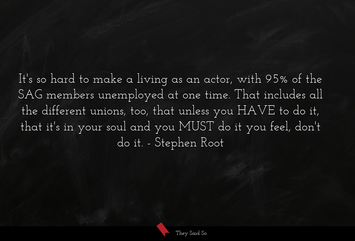 It's so hard to make a living as an actor, with 95% of the SAG members unemployed at one time. That includes all the different unions, too, that unless you HAVE to do it, that it's in your soul and you MUST do it you feel, don't do it.
