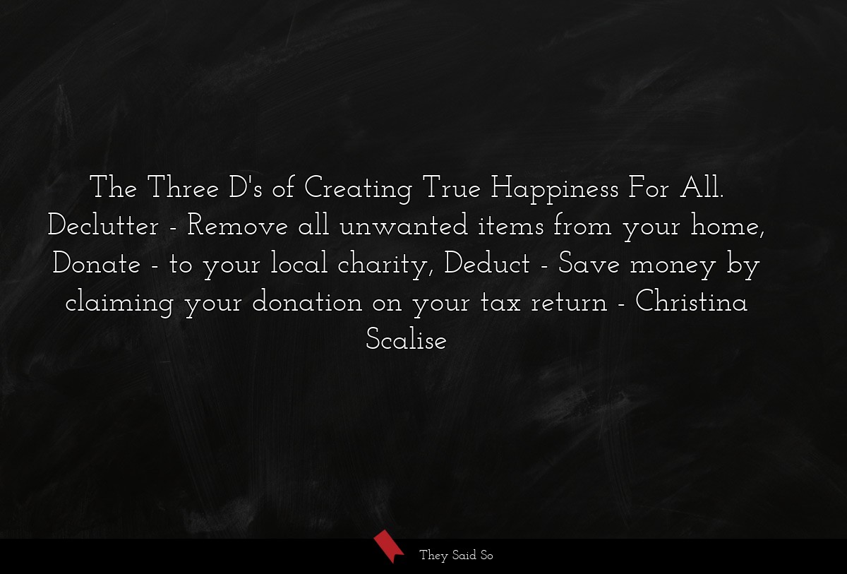 The Three D's of Creating True Happiness For All. Declutter - Remove all unwanted items from your home, Donate - to your local charity, Deduct - Save money by claiming your donation on your tax return