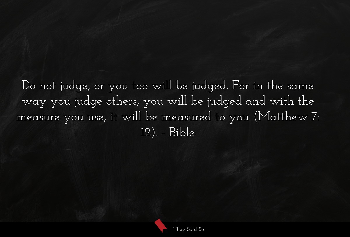 Do not judge, or you too will be judged. For in the same way you judge others, you will be judged and with the measure you use, it will be measured to you (Matthew 7: 12).