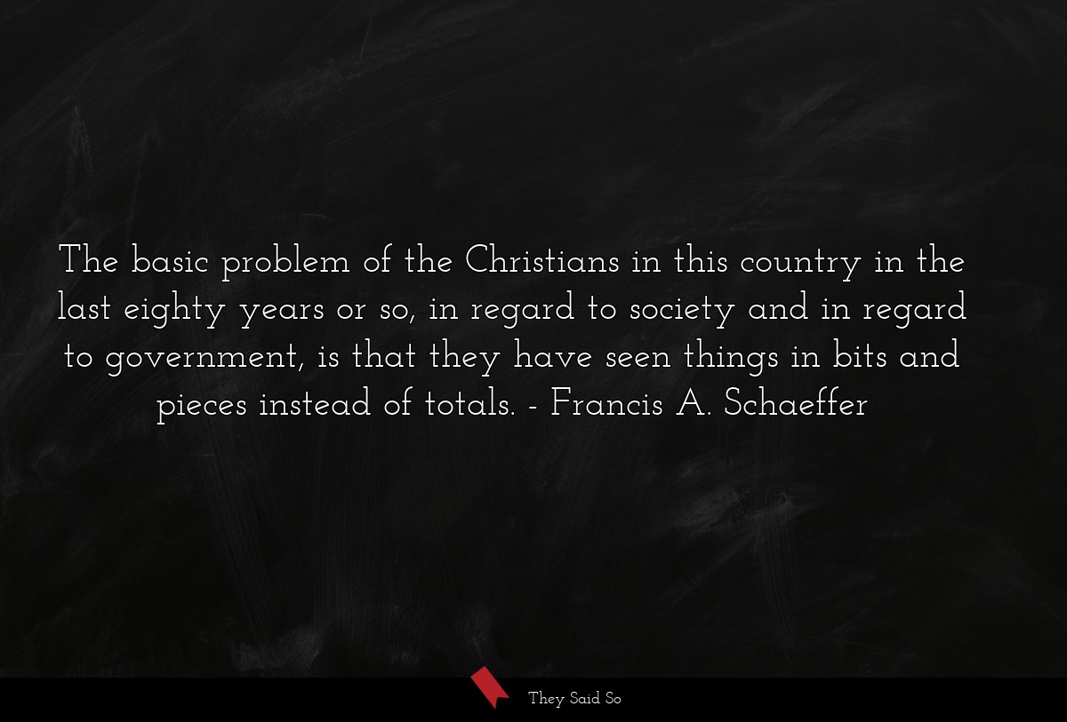 The basic problem of the Christians in this country in the last eighty years or so, in regard to society and in regard to government, is that they have seen things in bits and pieces instead of totals.