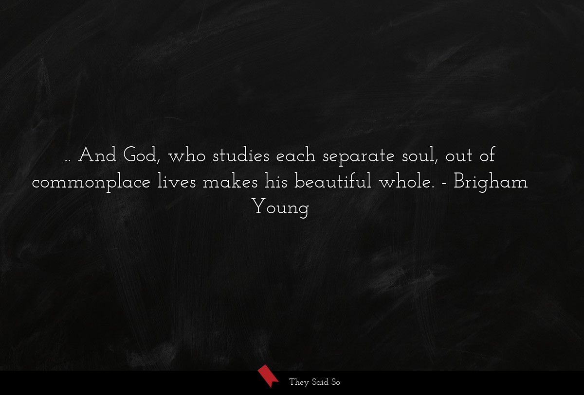 .. And God, who studies each separate soul, out of commonplace lives makes his beautiful whole.