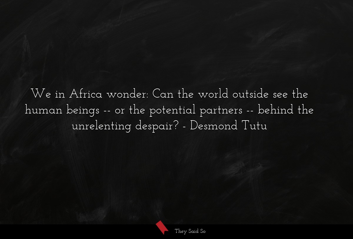 We in Africa wonder: Can the world outside see the human beings -- or the potential partners -- behind the unrelenting despair?