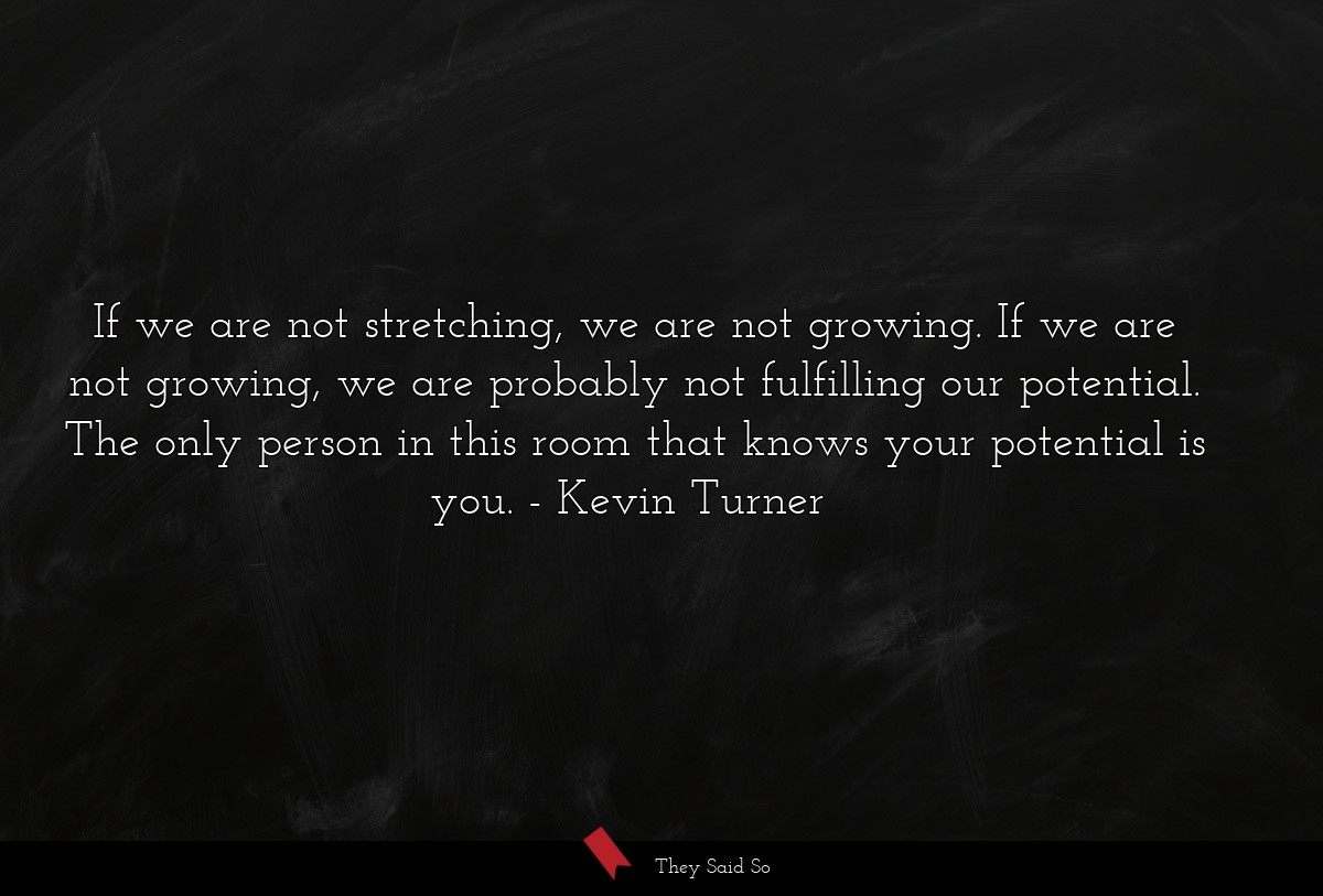 If we are not stretching, we are not growing. If we are not growing, we are probably not fulfilling our potential. The only person in this room that knows your potential is you.