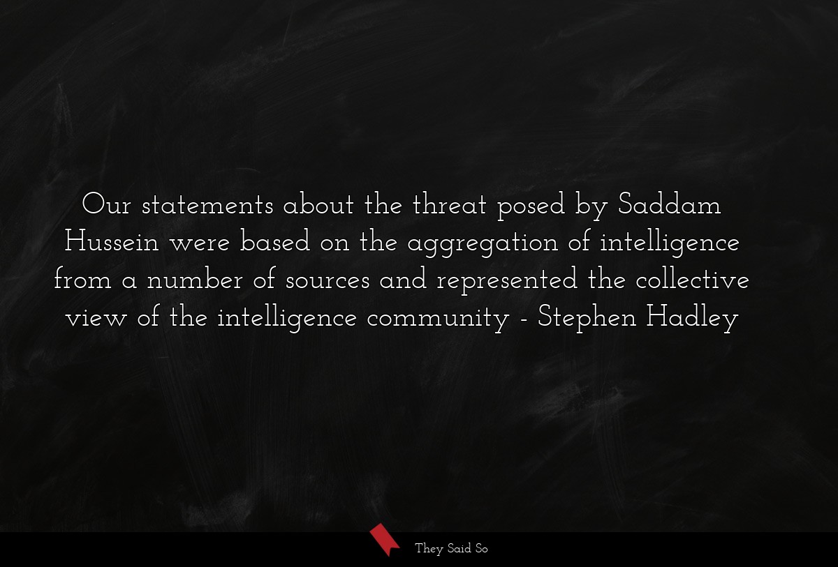 Our statements about the threat posed by Saddam Hussein were based on the aggregation of intelligence from a number of sources and represented the collective view of the intelligence community