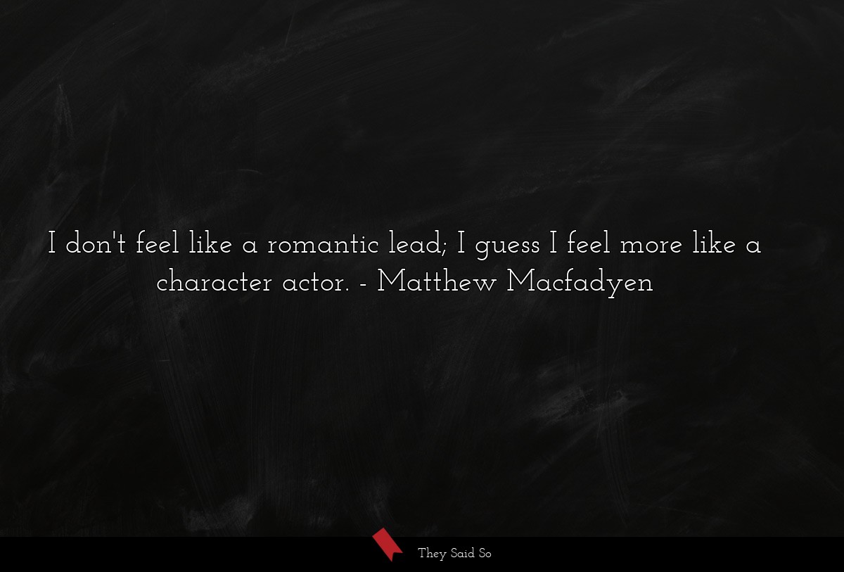 I don't feel like a romantic lead; I guess I feel more like a character actor.