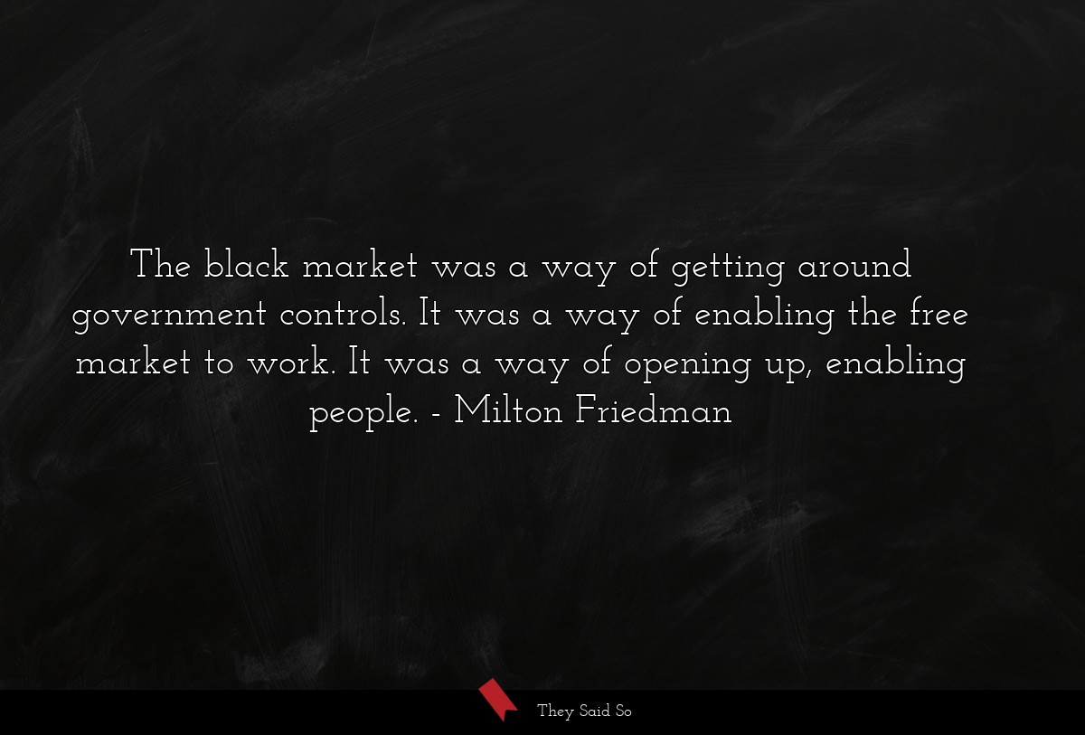 The black market was a way of getting around government controls. It was a way of enabling the free market to work. It was a way of opening up, enabling people.