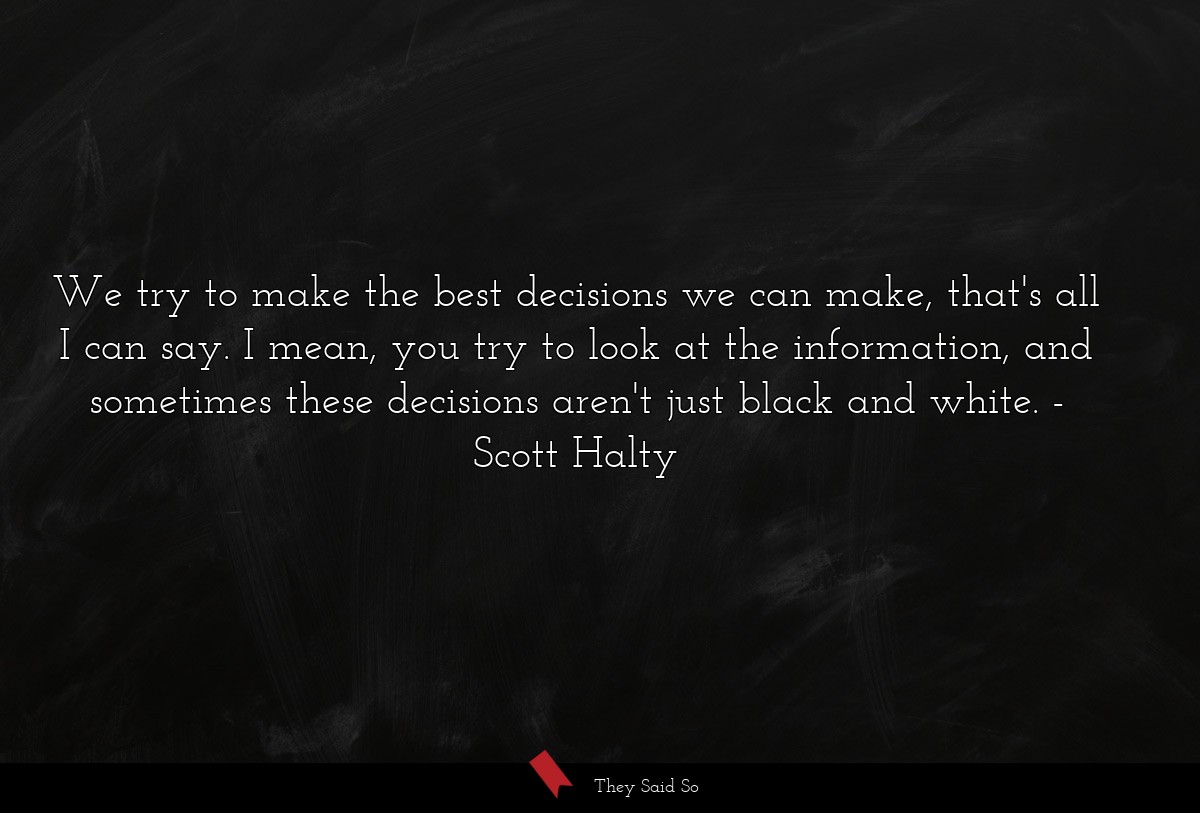 We try to make the best decisions we can make, that's all I can say. I mean, you try to look at the information, and sometimes these decisions aren't just black and white.