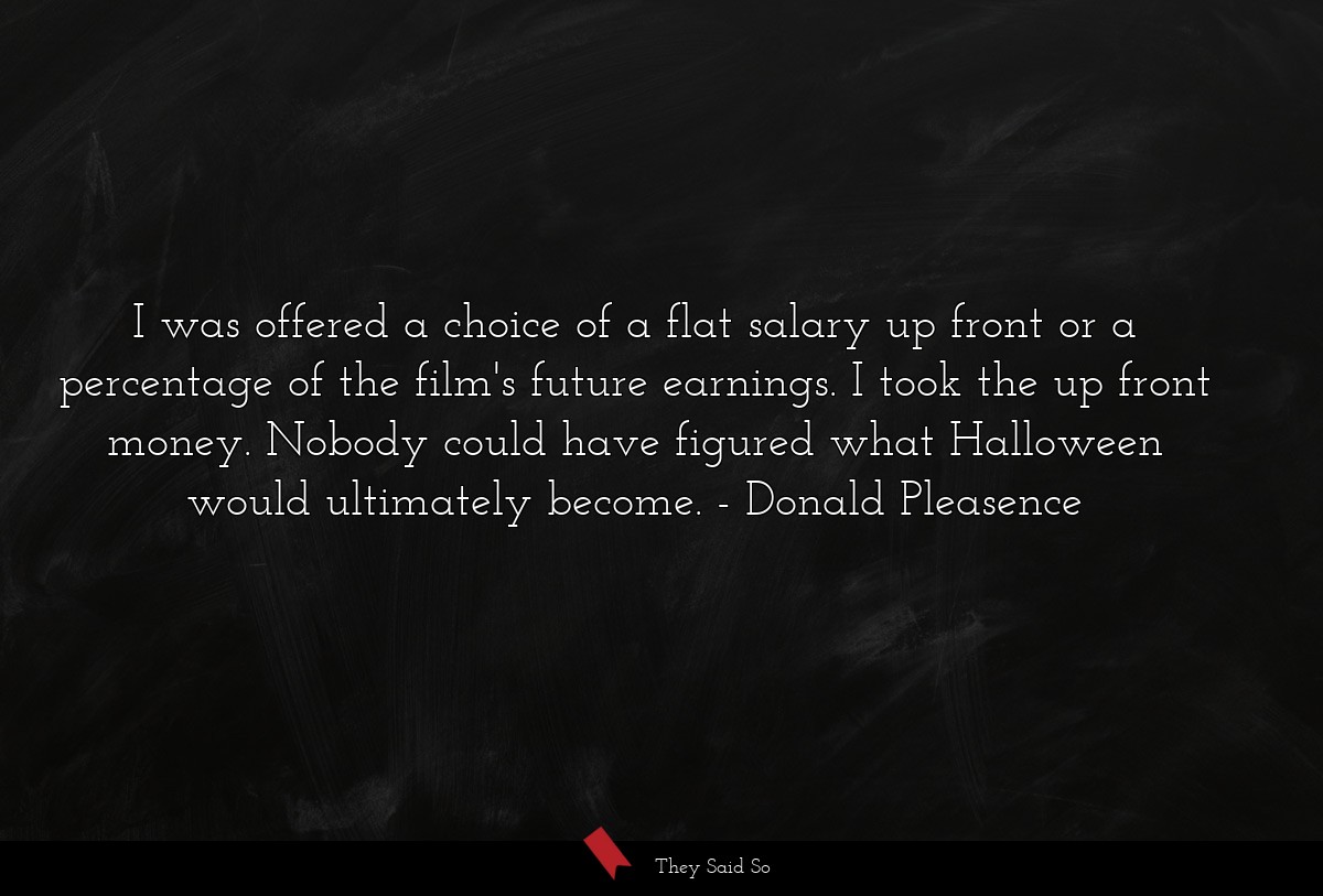 I was offered a choice of a flat salary up front or a percentage of the film's future earnings. I took the up front money. Nobody could have figured what Halloween would ultimately become.
