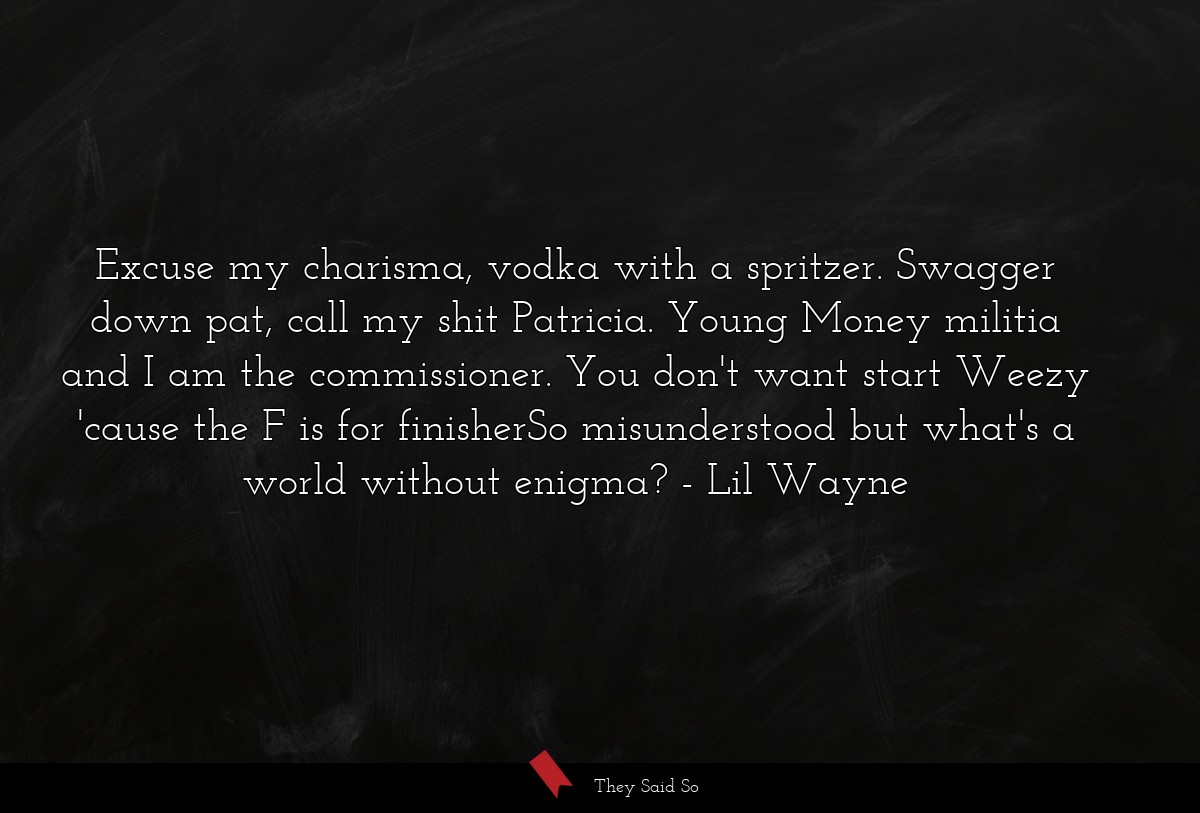Excuse my charisma, vodka with a spritzer. Swagger down pat, call my shit Patricia. Young Money militia and I am the commissioner. You don't want start Weezy 'cause the F is for finisherSo misunderstood but what's a world without enigma?