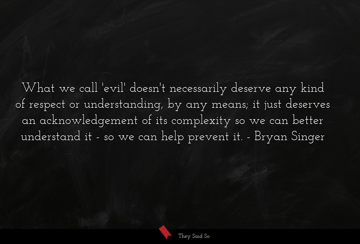 What we call 'evil' doesn't necessarily deserve any kind of respect or understanding, by any means; it just deserves an acknowledgement of its complexity so we can better understand it - so we can help prevent it.