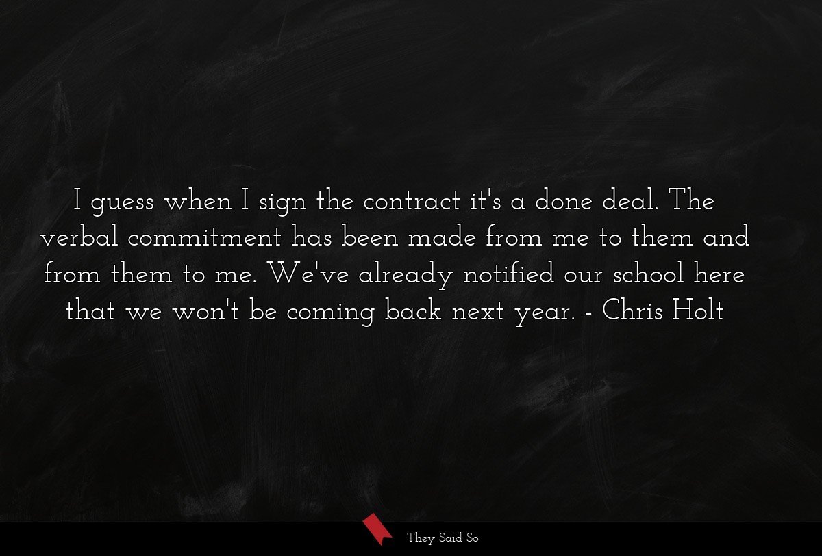 I guess when I sign the contract it's a done deal. The verbal commitment has been made from me to them and from them to me. We've already notified our school here that we won't be coming back next year.