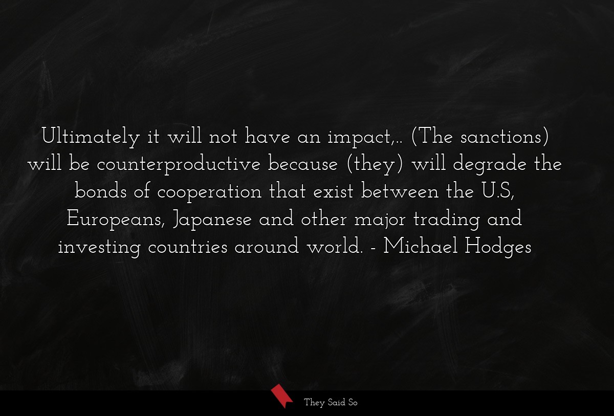 Ultimately it will not have an impact,.. (The sanctions) will be counterproductive because (they) will degrade the bonds of cooperation that exist between the U.S, Europeans, Japanese and other major trading and investing countries around world.