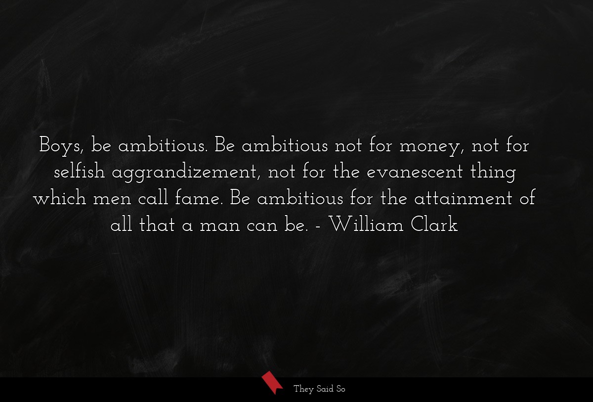 Boys, be ambitious. Be ambitious not for money, not for selfish aggrandizement, not for the evanescent thing which men call fame. Be ambitious for the attainment of all that a man can be.