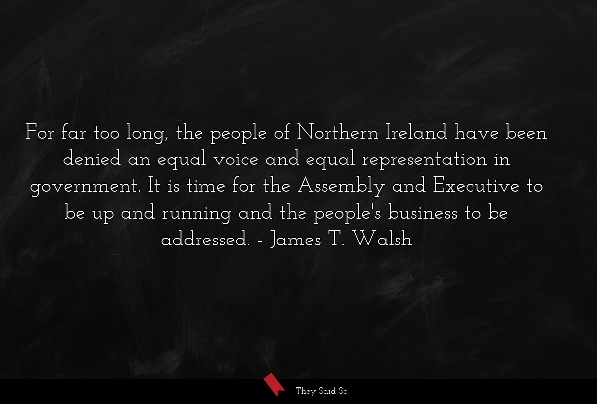 For far too long, the people of Northern Ireland have been denied an equal voice and equal representation in government. It is time for the Assembly and Executive to be up and running and the people's business to be addressed.