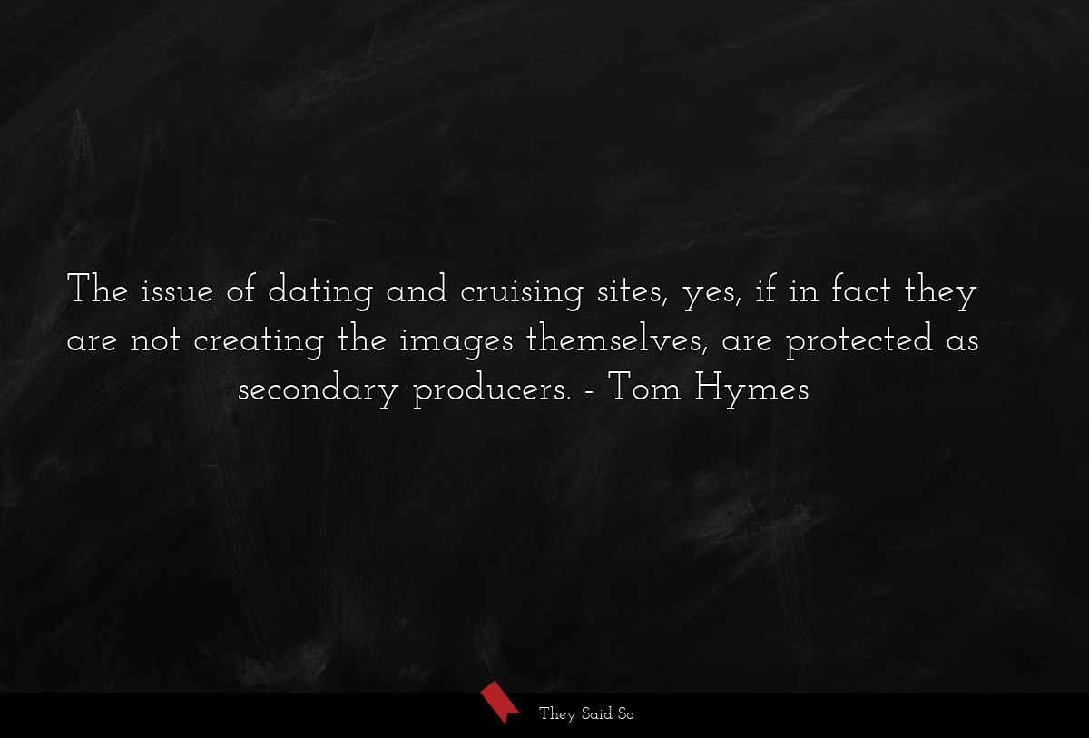 The issue of dating and cruising sites, yes, if in fact they are not creating the images themselves, are protected as secondary producers.