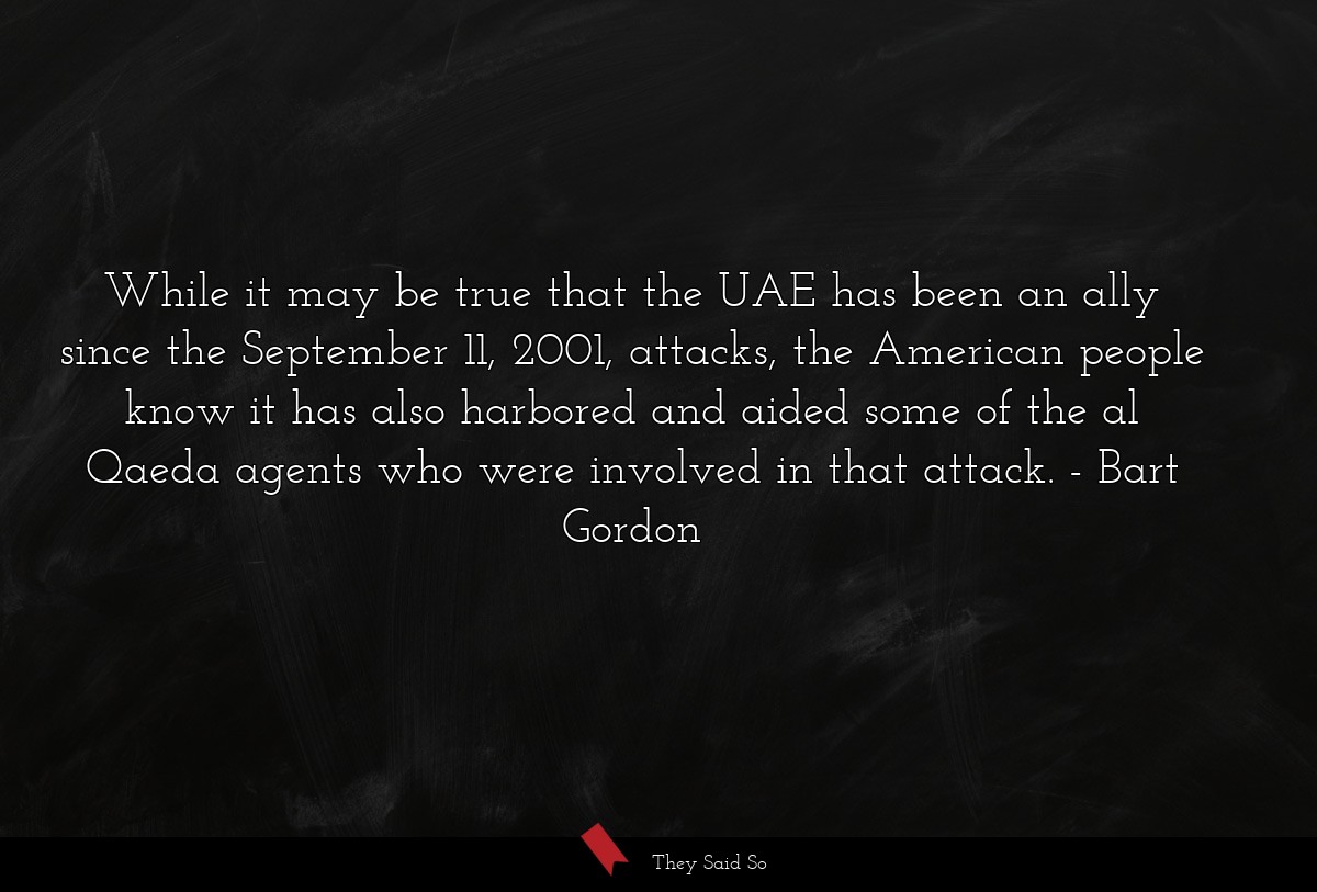 While it may be true that the UAE has been an ally since the September 11, 2001, attacks, the American people know it has also harbored and aided some of the al Qaeda agents who were involved in that attack.