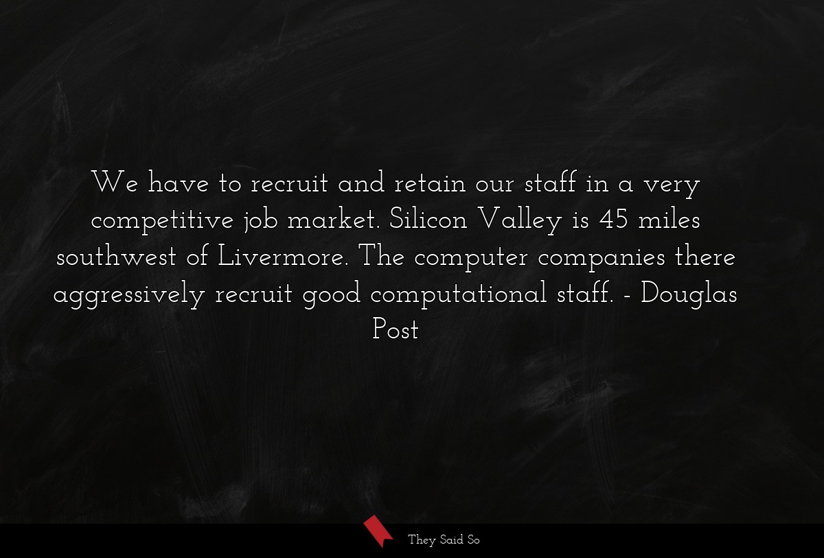 We have to recruit and retain our staff in a very competitive job market. Silicon Valley is 45 miles southwest of Livermore. The computer companies there aggressively recruit good computational staff.