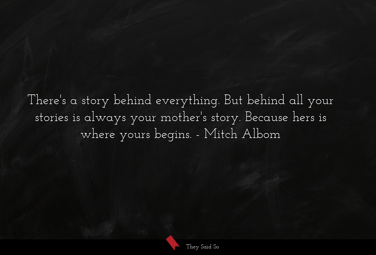 There's a story behind everything. But behind all your stories is always your mother's story. Because hers is where yours begins.