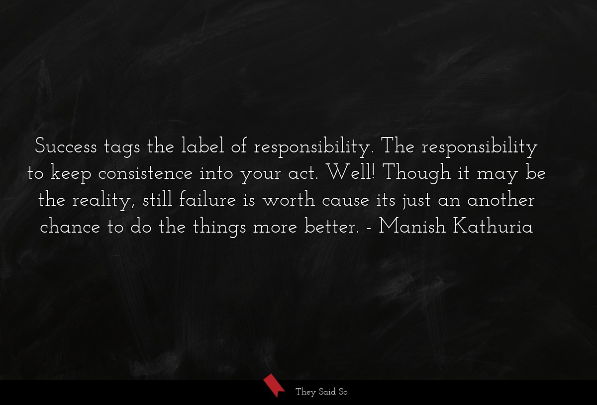 Success tags the label of responsibility. The responsibility to keep consistence into your act. Well! Though it may be the reality, still failure is worth cause its just an another chance to do the things more better.