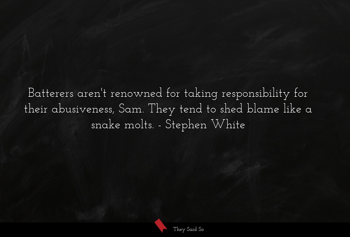 Batterers aren't renowned for taking responsibility for their abusiveness, Sam. They tend to shed blame like a snake molts.