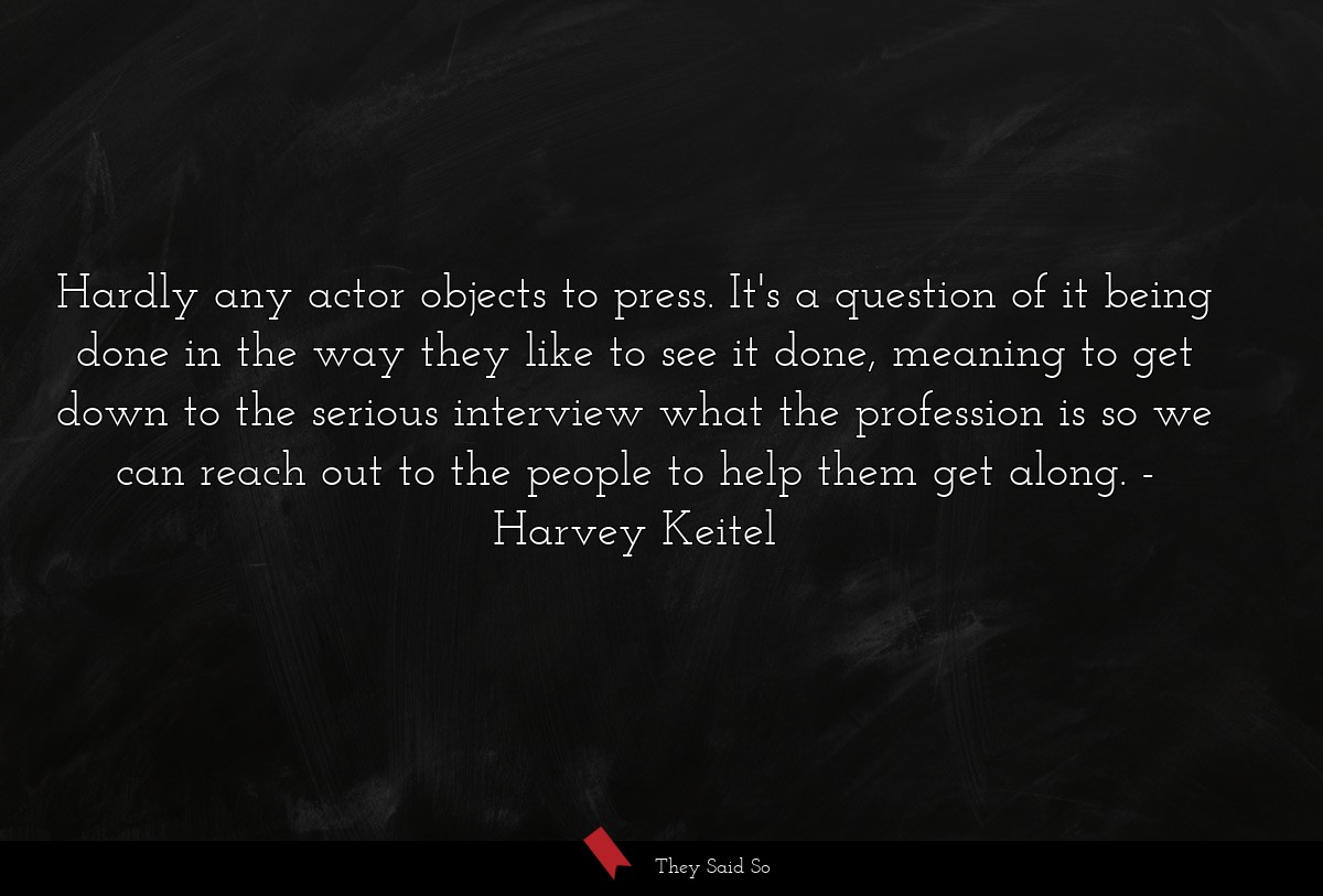 Hardly any actor objects to press. It's a question of it being done in the way they like to see it done, meaning to get down to the serious interview what the profession is so we can reach out to the people to help them get along.