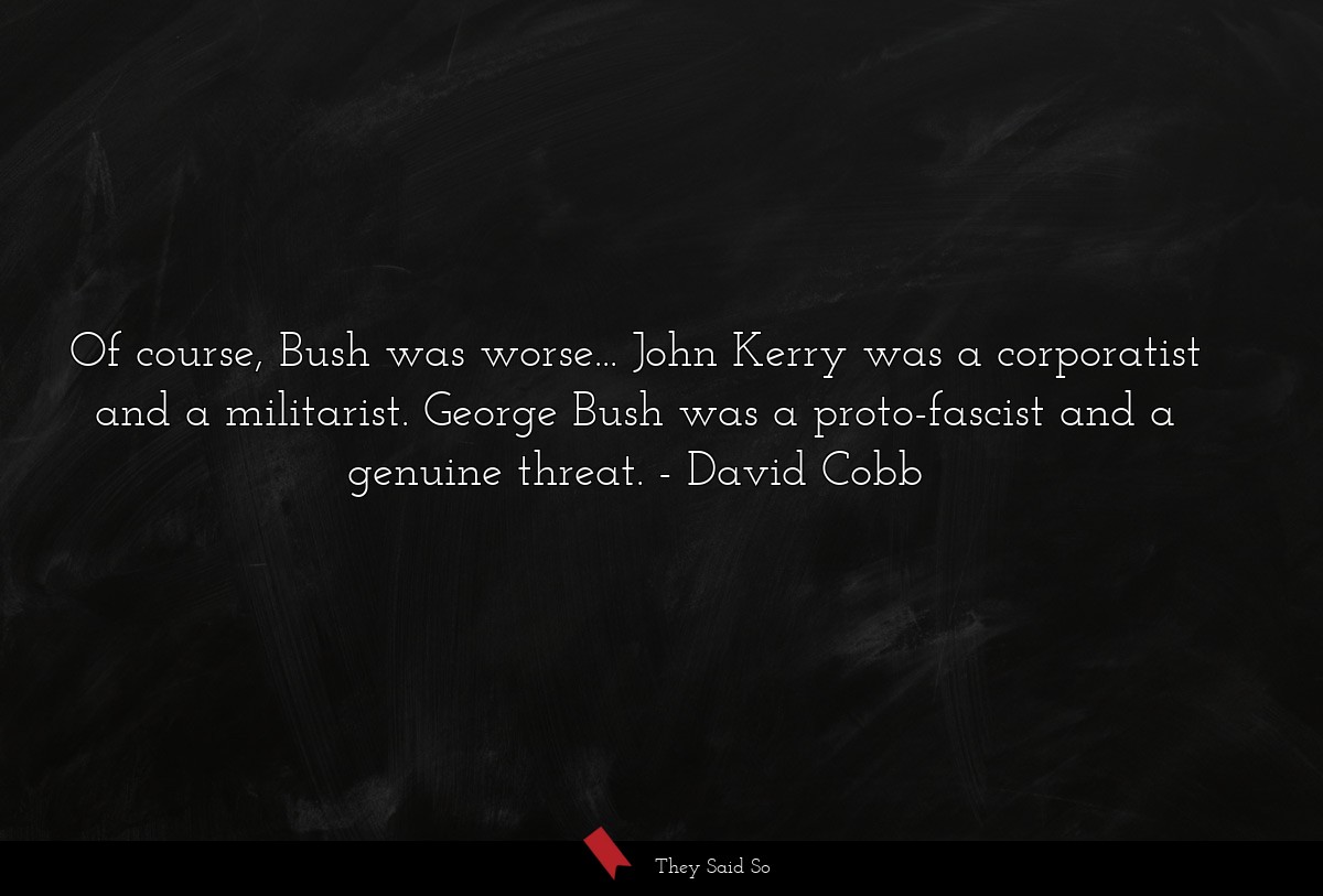 Of course, Bush was worse... John Kerry was a corporatist and a militarist. George Bush was a proto-fascist and a genuine threat.