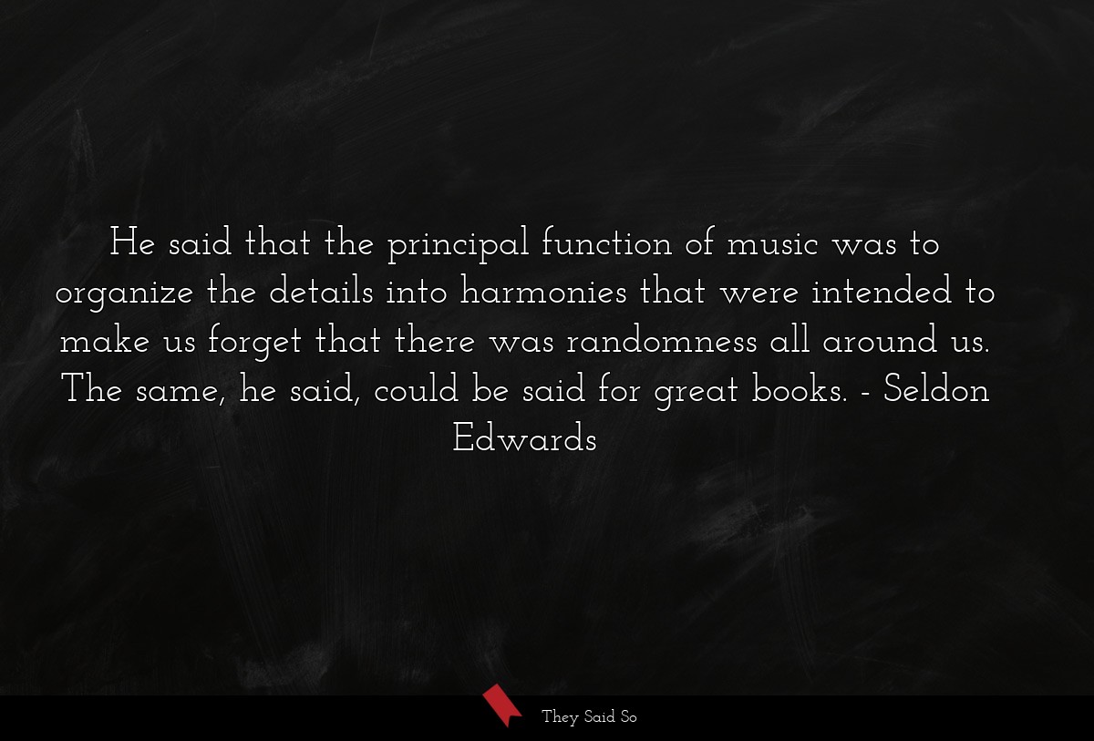 He said that the principal function of music was to organize the details into harmonies that were intended to make us forget that there was randomness all around us. The same, he said, could be said for great books.