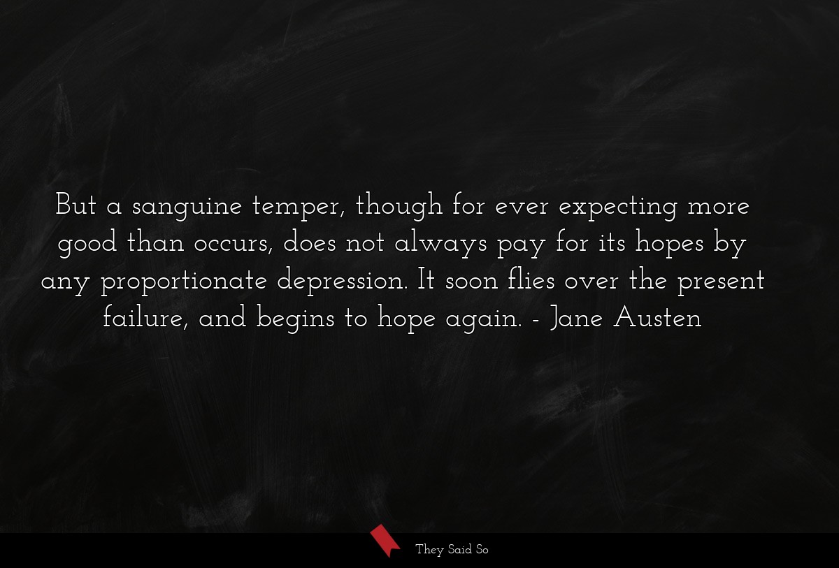 But a sanguine temper, though for ever expecting more good than occurs, does not always pay for its hopes by any proportionate depression. It soon flies over the present failure, and begins to hope again.
