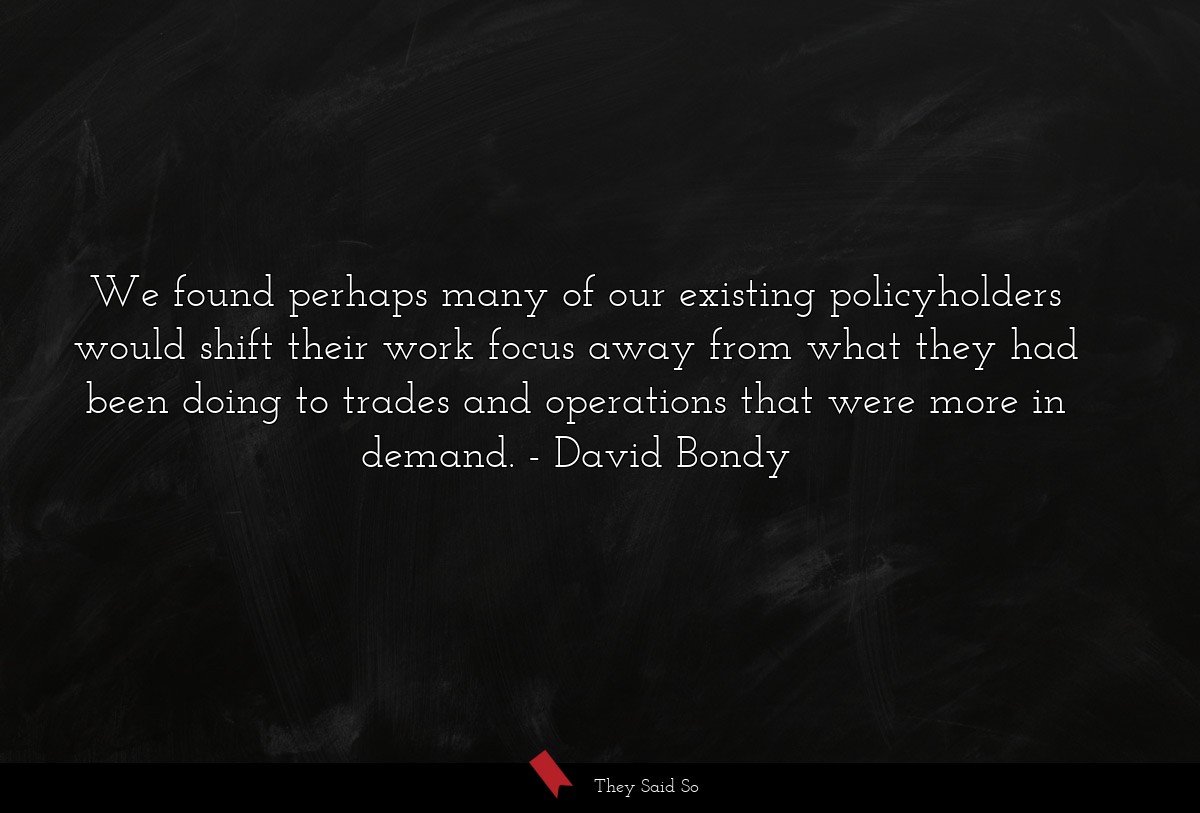 We found perhaps many of our existing policyholders would shift their work focus away from what they had been doing to trades and operations that were more in demand.