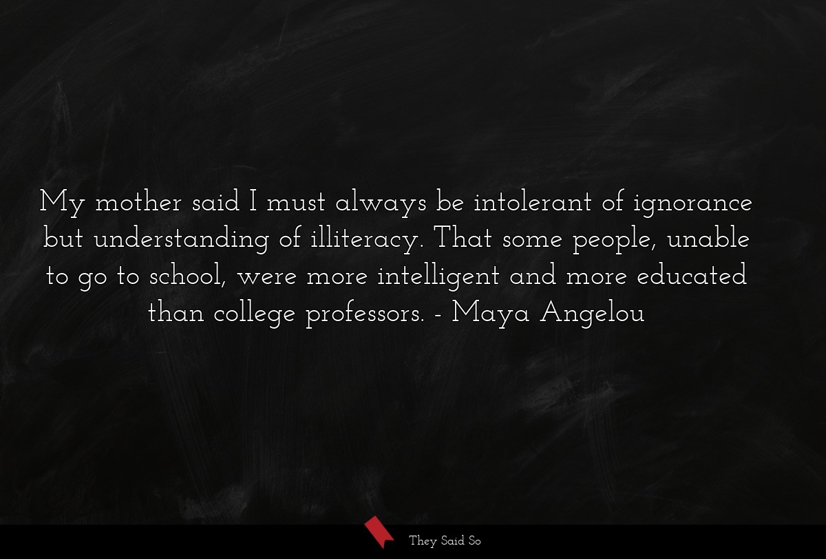 My mother said I must always be intolerant of... | Maya Angelou