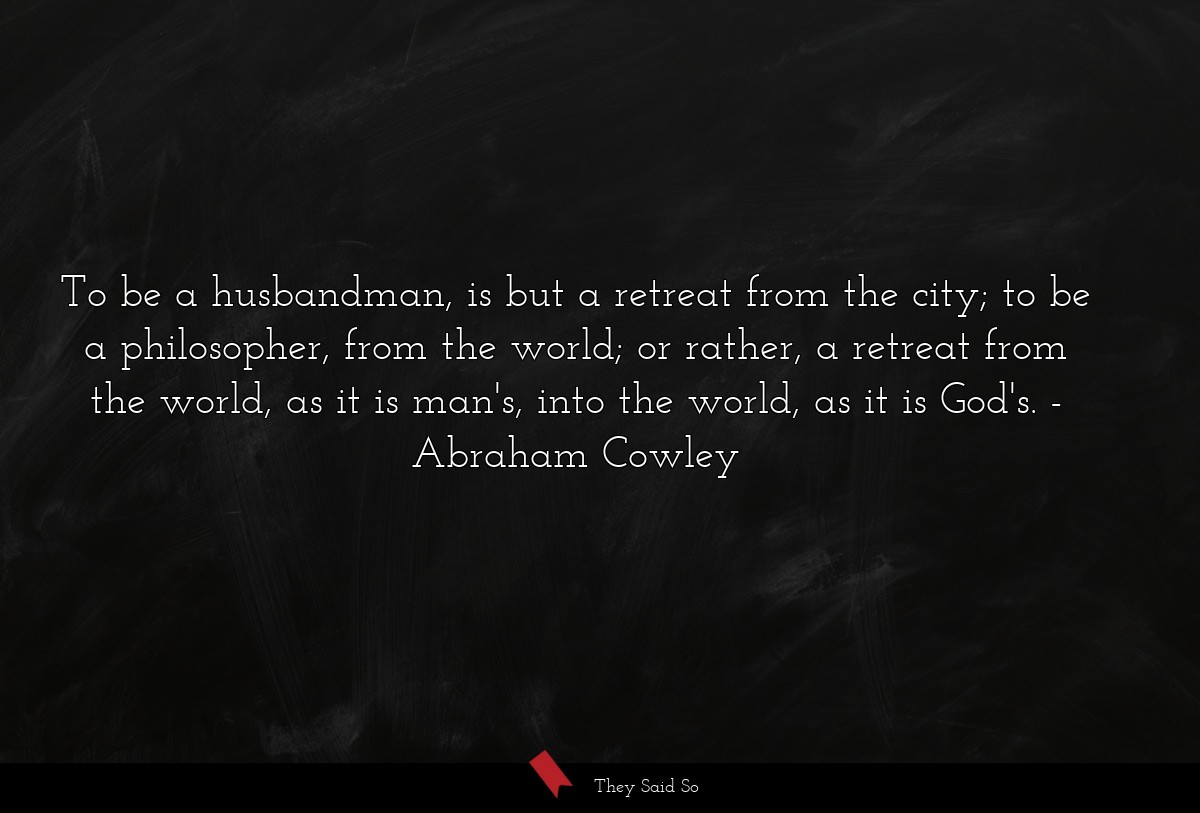 To be a husbandman, is but a retreat from the city; to be a philosopher, from the world; or rather, a retreat from the world, as it is man's, into the world, as it is God's.