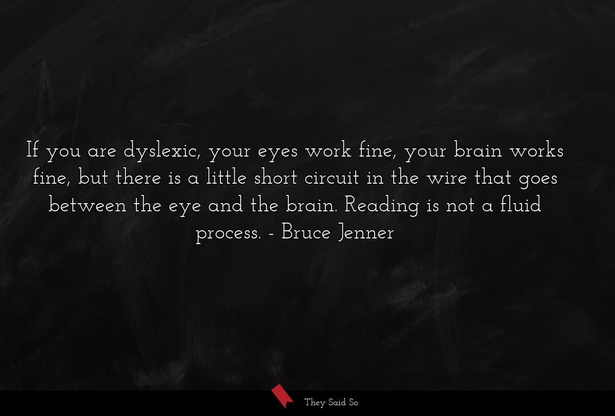 If you are dyslexic, your eyes work fine, your brain works fine, but there is a little short circuit in the wire that goes between the eye and the brain. Reading is not a fluid process.