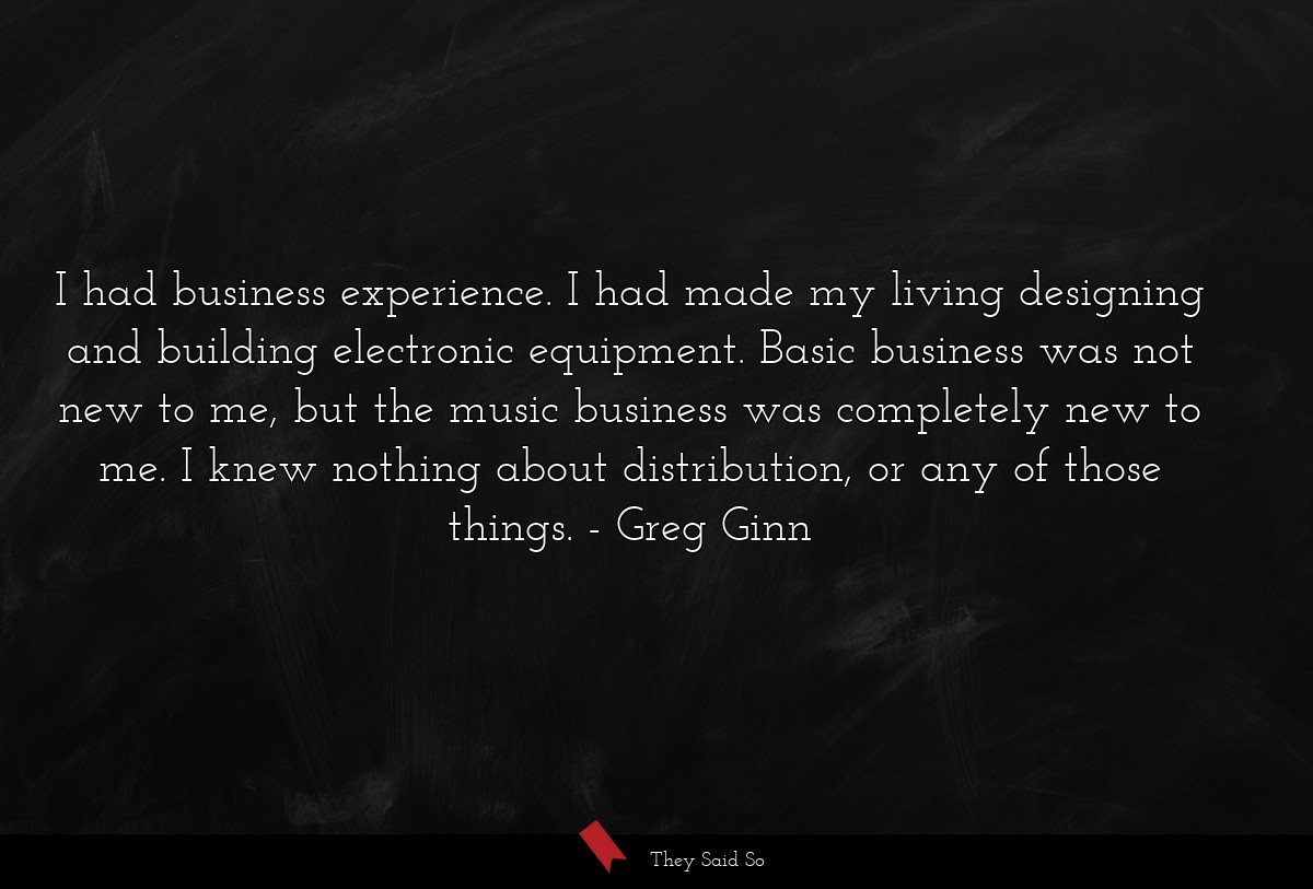 I had business experience. I had made my living designing and building electronic equipment. Basic business was not new to me, but the music business was completely new to me. I knew nothing about distribution, or any of those things.