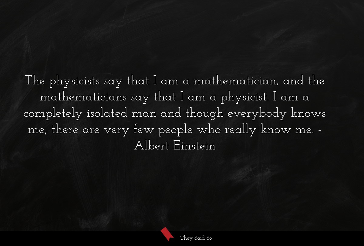 The physicists say that I am a mathematician, and the mathematicians say that I am a physicist. I am a completely isolated man and though everybody knows me, there are very few people who really know me.