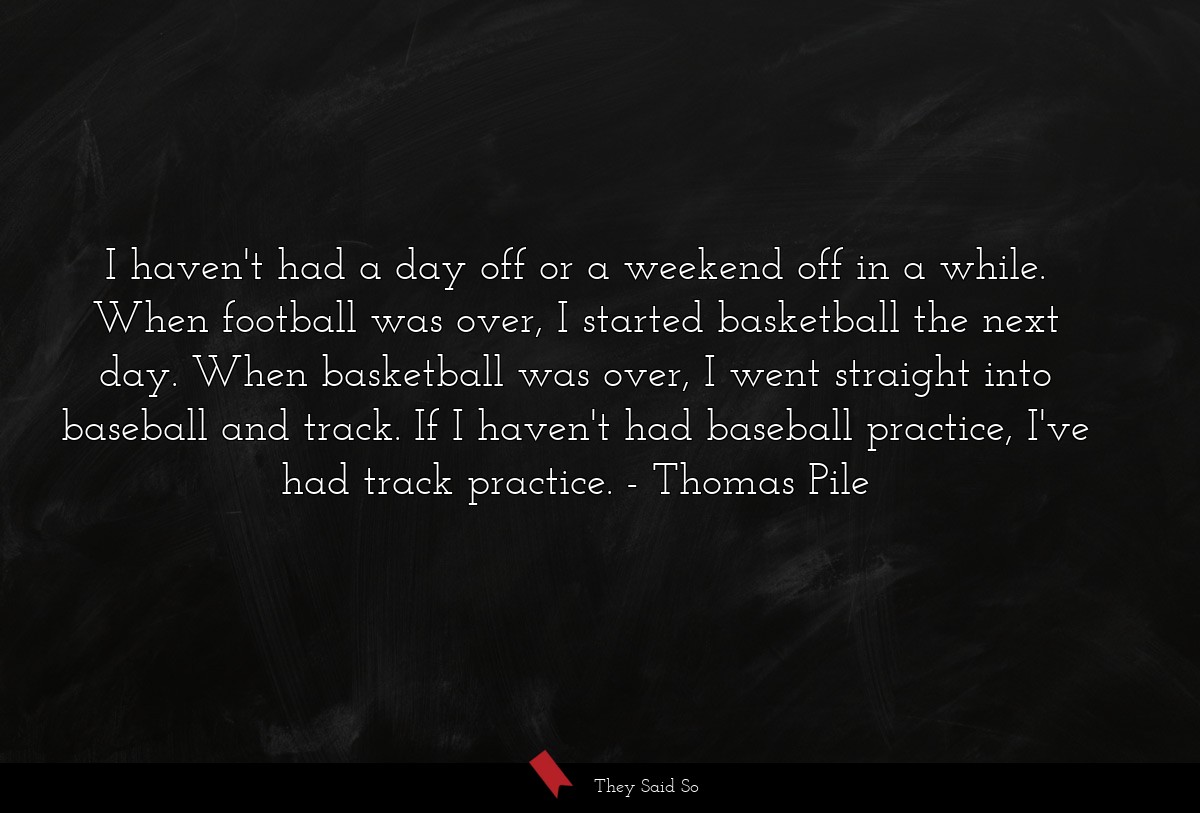 I haven't had a day off or a weekend off in a while. When football was over, I started basketball the next day. When basketball was over, I went straight into baseball and track. If I haven't had baseball practice, I've had track practice.