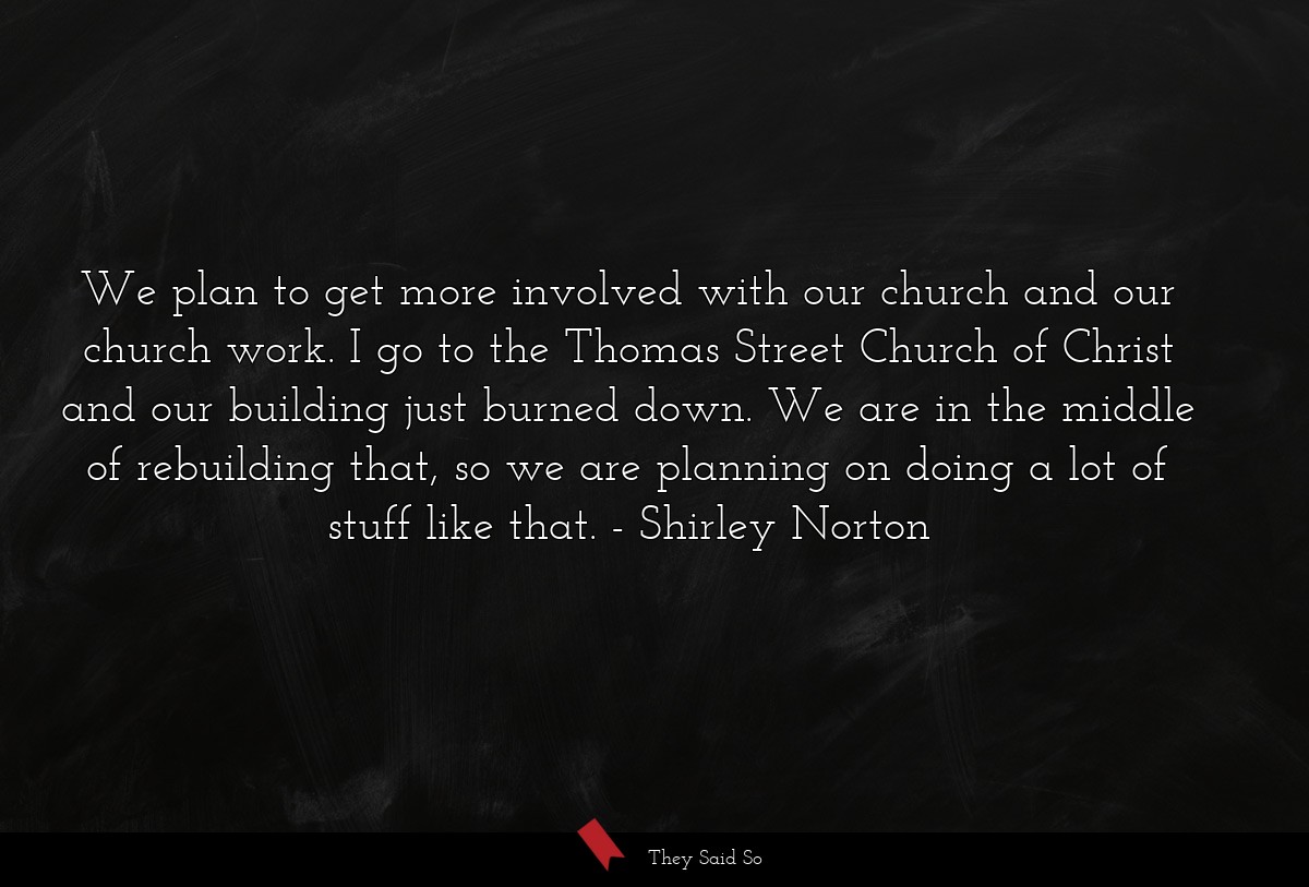 We plan to get more involved with our church and our church work. I go to the Thomas Street Church of Christ and our building just burned down. We are in the middle of rebuilding that, so we are planning on doing a lot of stuff like that.