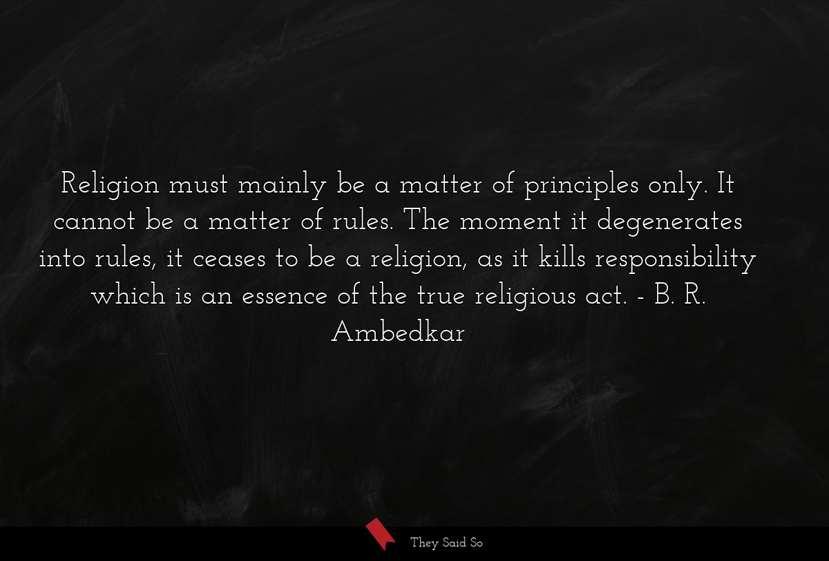 Religion must mainly be a matter of principles only. It cannot be a matter of rules. The moment it degenerates into rules, it ceases to be a religion, as it kills responsibility which is an essence of the true religious act.