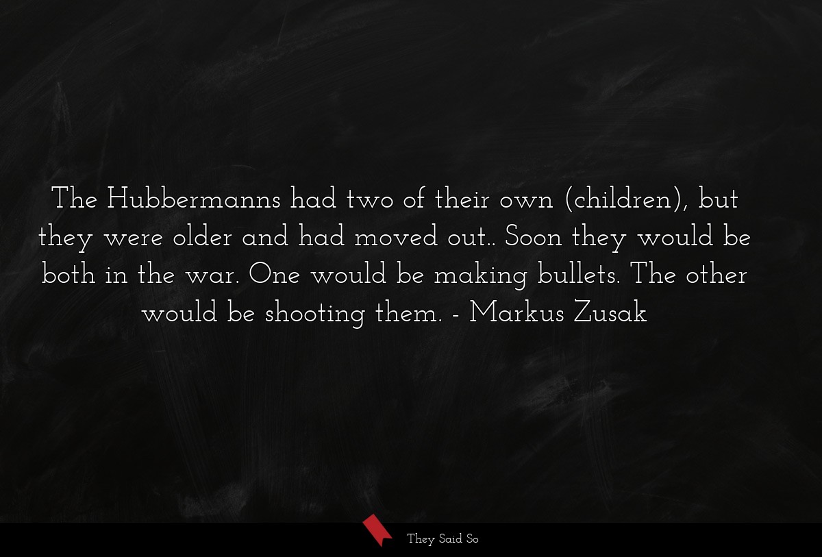 The Hubbermanns had two of their own (children), but they were older and had moved out.. Soon they would be both in the war. One would be making bullets. The other would be shooting them.