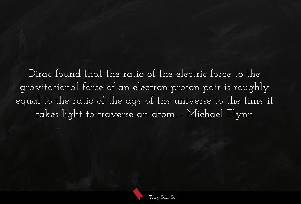 Dirac found that the ratio of the electric force to the gravitational force of an electron-proton pair is roughly equal to the ratio of the age of the universe to the time it takes light to traverse an atom.