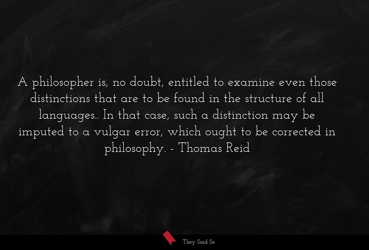 A philosopher is, no doubt, entitled to examine even those distinctions that are to be found in the structure of all languages.. In that case, such a distinction may be imputed to a vulgar error, which ought to be corrected in philosophy.