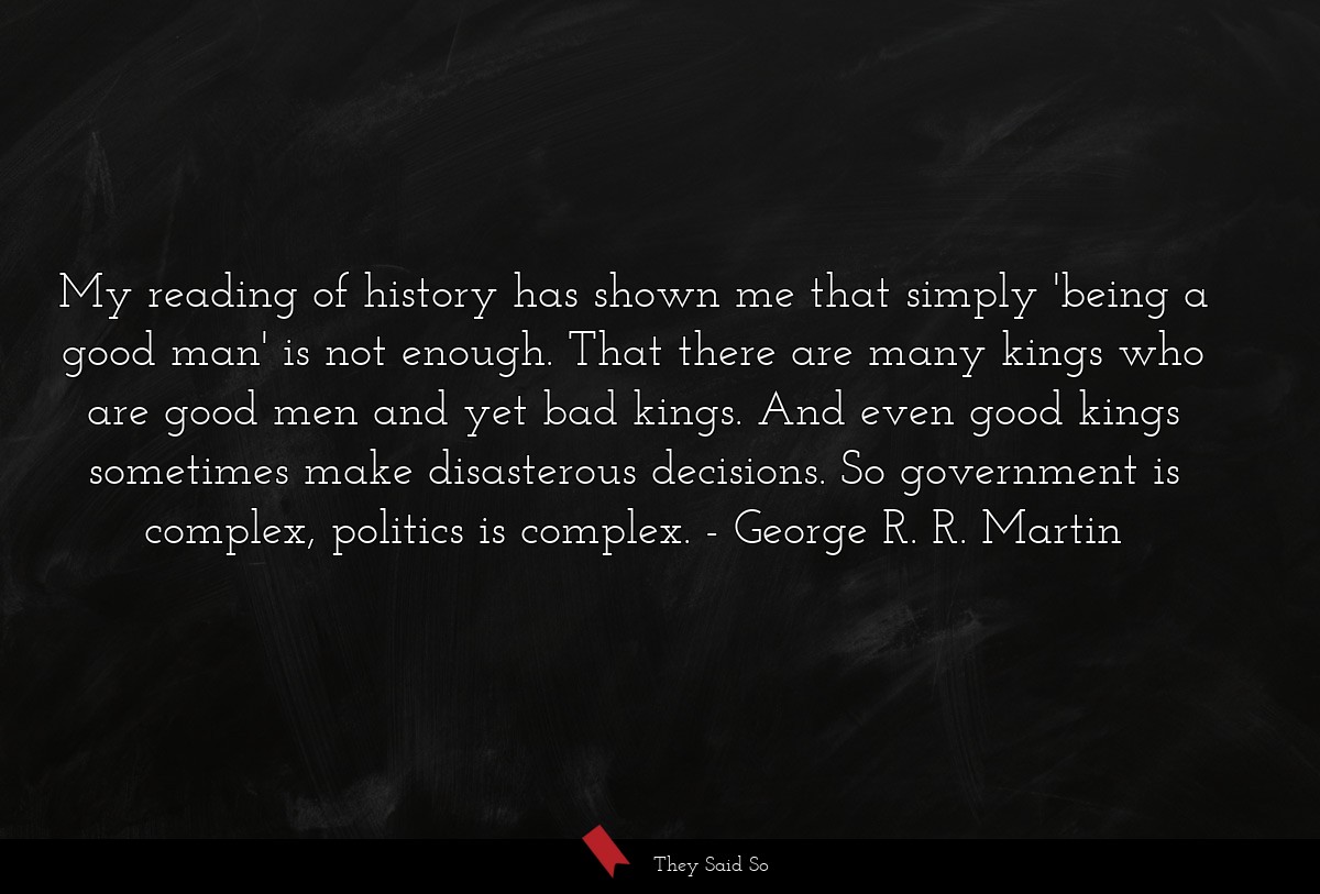 My reading of history has shown me that simply 'being a good man' is not enough. That there are many kings who are good men and yet bad kings. And even good kings sometimes make disasterous decisions. So government is complex, politics is complex.
