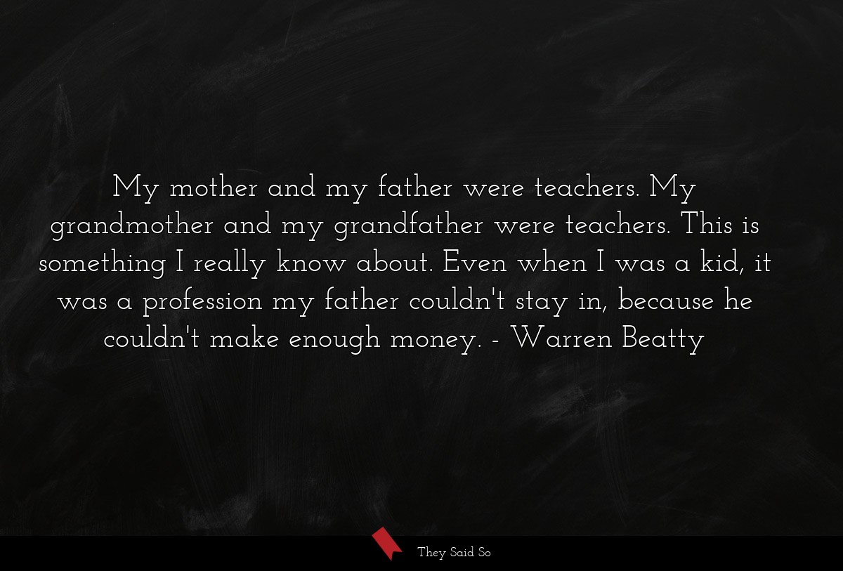 My mother and my father were teachers. My grandmother and my grandfather were teachers. This is something I really know about. Even when I was a kid, it was a profession my father couldn't stay in, because he couldn't make enough money.