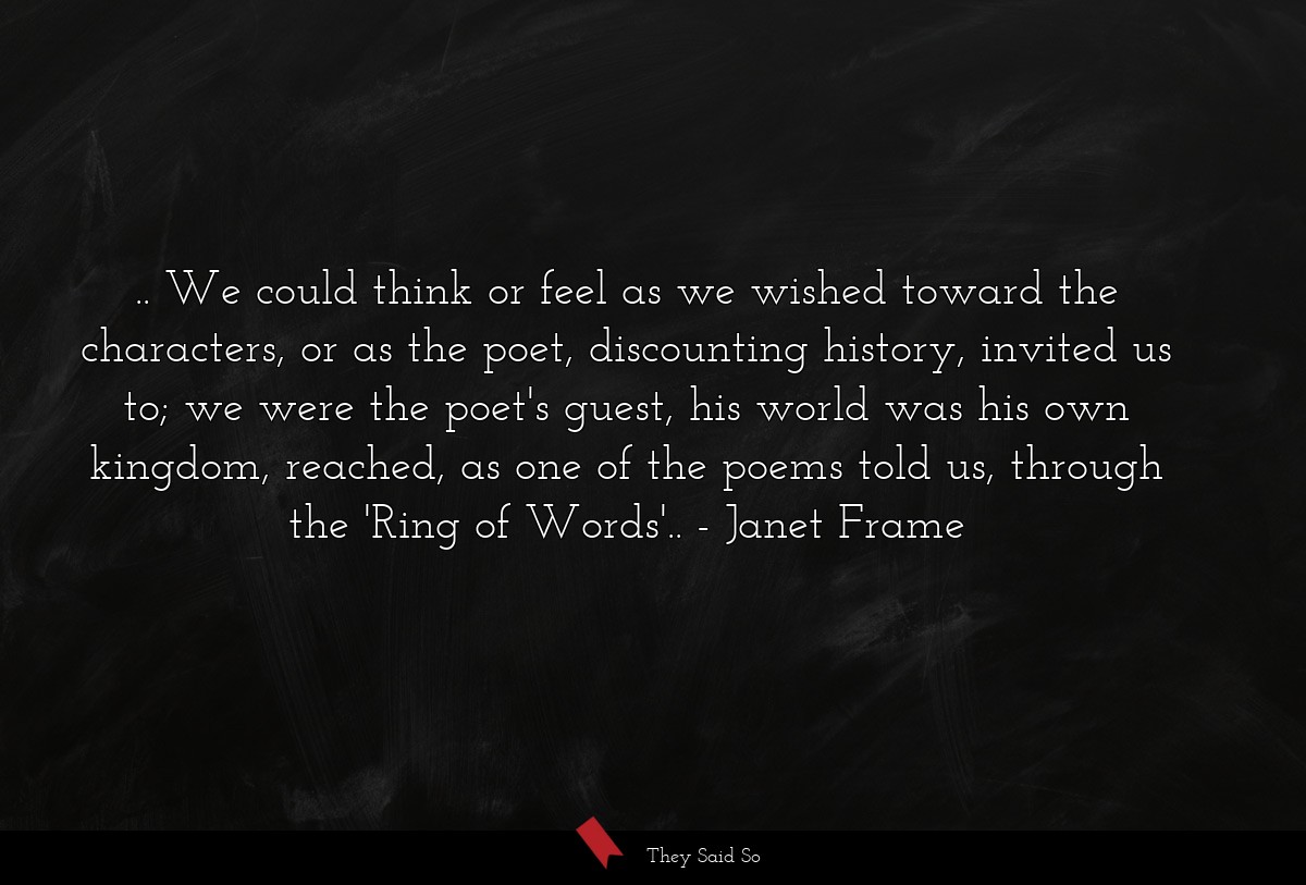 .. We could think or feel as we wished toward the characters, or as the poet, discounting history, invited us to; we were the poet's guest, his world was his own kingdom, reached, as one of the poems told us, through the 'Ring of Words'..