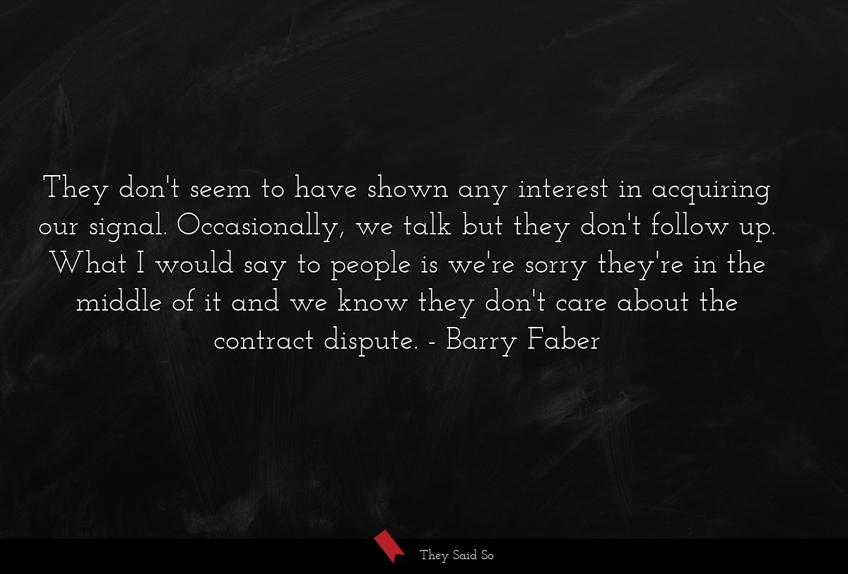 They don't seem to have shown any interest in acquiring our signal. Occasionally, we talk but they don't follow up. What I would say to people is we're sorry they're in the middle of it and we know they don't care about the contract dispute.