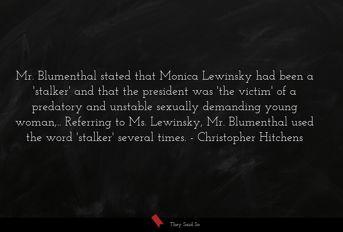 Mr. Blumenthal stated that Monica Lewinsky had been a 'stalker' and that the president was 'the victim' of a predatory and unstable sexually demanding young woman,.. Referring to Ms. Lewinsky, Mr. Blumenthal used the word 'stalker' several times.