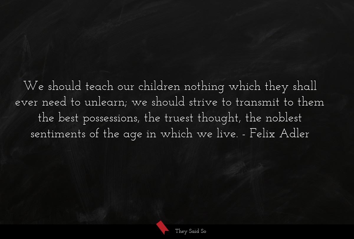 We should teach our children nothing which they shall ever need to unlearn; we should strive to transmit to them the best possessions, the truest thought, the noblest sentiments of the age in which we live.
