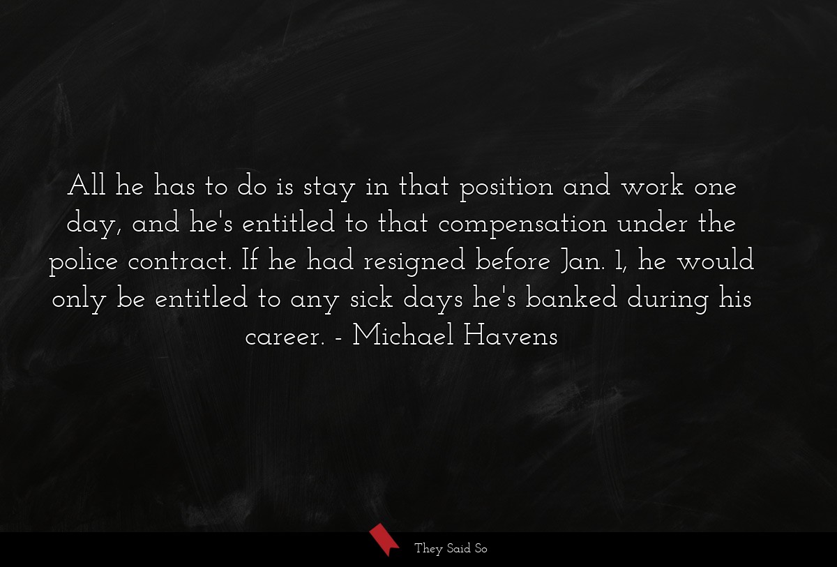 All he has to do is stay in that position and work one day, and he's entitled to that compensation under the police contract. If he had resigned before Jan. 1, he would only be entitled to any sick days he's banked during his career.