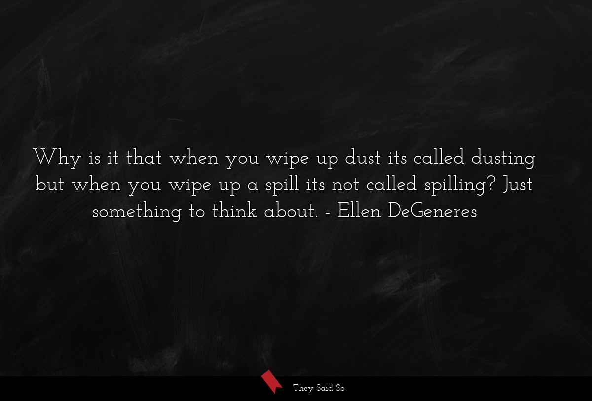 Why is it that when you wipe up dust its called dusting but when you wipe up a spill its not called spilling? Just something to think about.